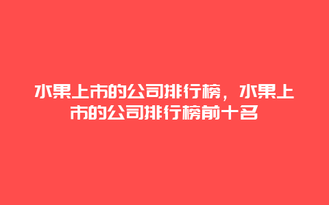 水果上市的公司排行榜，水果上市的公司排行榜前十名