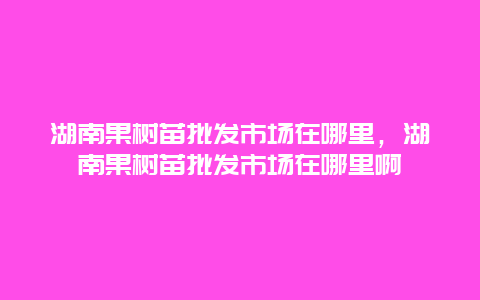 湖南果树苗批发市场在哪里，湖南果树苗批发市场在哪里啊