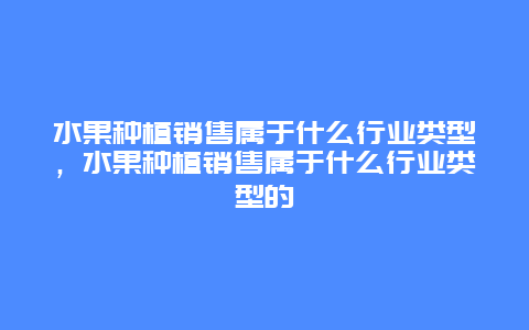 水果种植销售属于什么行业类型，水果种植销售属于什么行业类型的