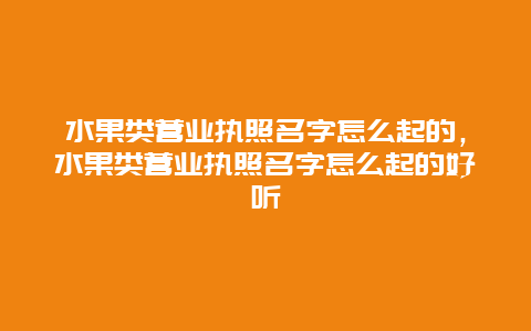 水果类营业执照名字怎么起的，水果类营业执照名字怎么起的好听