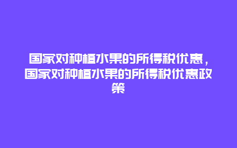 国家对种植水果的所得税优惠，国家对种植水果的所得税优惠政策