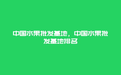 中国水果批发基地，中国水果批发基地排名