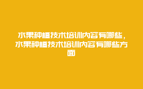 水果种植技术培训内容有哪些，水果种植技术培训内容有哪些方面