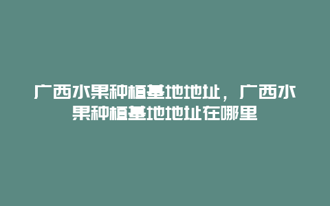 广西水果种植基地地址，广西水果种植基地地址在哪里