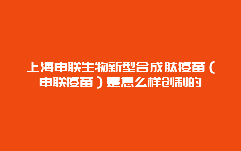 上海申联生物新型合成肽疫苗（申联疫苗）是怎么样创制的