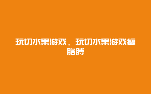 玩切水果游戏，玩切水果游戏瘦胳膊