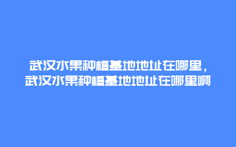 武汉水果种植基地地址在哪里，武汉水果种植基地地址在哪里啊