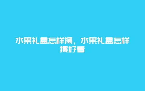 水果礼盒怎样摆，水果礼盒怎样摆好看