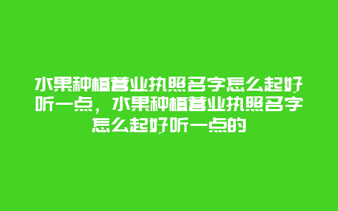 水果种植营业执照名字怎么起好听一点，水果种植营业执照名字怎么起好听一点的