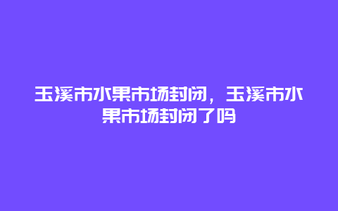 玉溪市水果市场封闭，玉溪市水果市场封闭了吗