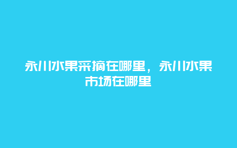 永川水果采摘在哪里，永川水果市场在哪里