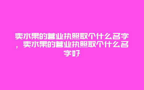 卖水果的营业执照取个什么名字，卖水果的营业执照取个什么名字好