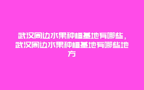 武汉周边水果种植基地有哪些，武汉周边水果种植基地有哪些地方