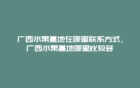 广西水果基地在哪里联系方式，广西水果基地哪里比较多