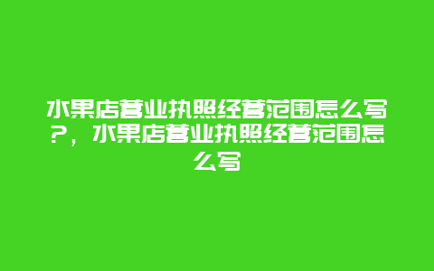 水果店营业执照经营范围怎么写?，水果店营业执照经营范围怎么写