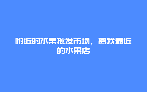 附近的水果批发市场，离我最近的水果店