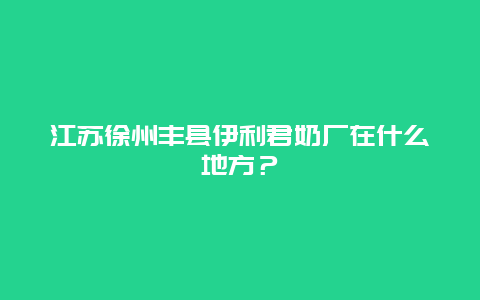 江苏徐州丰县伊利君奶厂在什么地方？