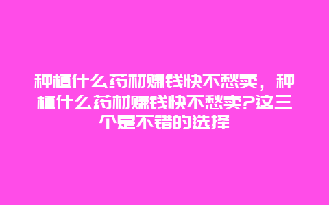 种植什么药材赚钱快不愁卖，种植什么药材赚钱快不愁卖?这三个是不错的选择