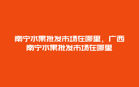 南宁水果批发市场在哪里，广西南宁水果批发市场在哪里