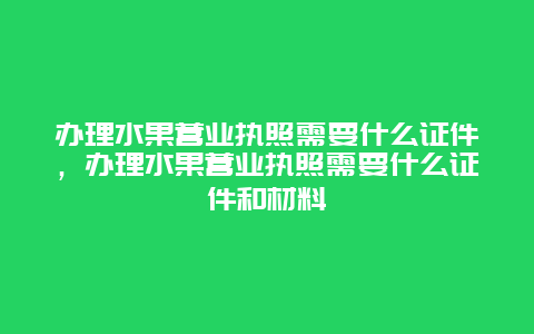 办理水果营业执照需要什么证件，办理水果营业执照需要什么证件和材料