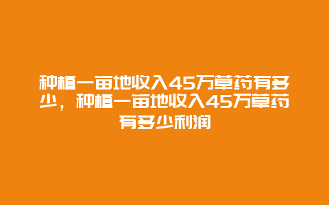 种植一亩地收入45万草药有多少，种植一亩地收入45万草药有多少利润