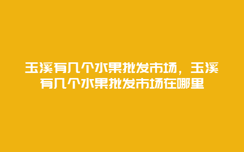 玉溪有几个水果批发市场，玉溪有几个水果批发市场在哪里