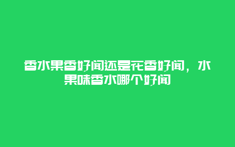 香水果香好闻还是花香好闻，水果味香水哪个好闻