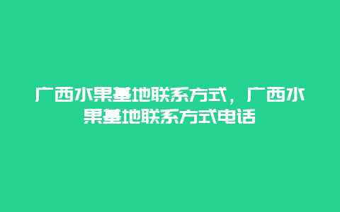 广西水果基地联系方式，广西水果基地联系方式电话