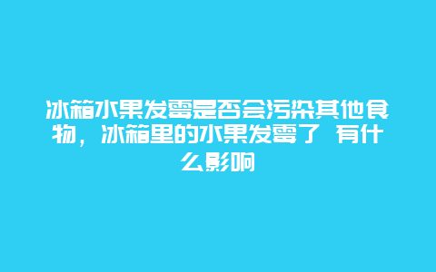 冰箱水果发霉是否会污染其他食物，冰箱里的水果发霉了 有什么影响