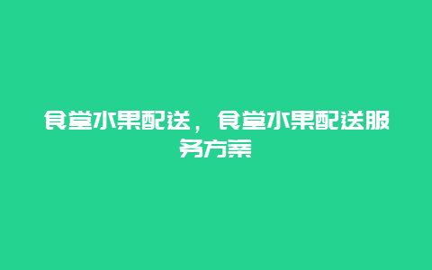 食堂水果配送，食堂水果配送服务方案