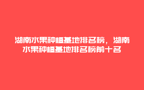 湖南水果种植基地排名榜，湖南水果种植基地排名榜前十名