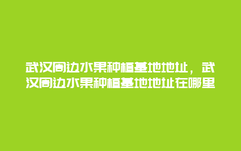 武汉周边水果种植基地地址，武汉周边水果种植基地地址在哪里