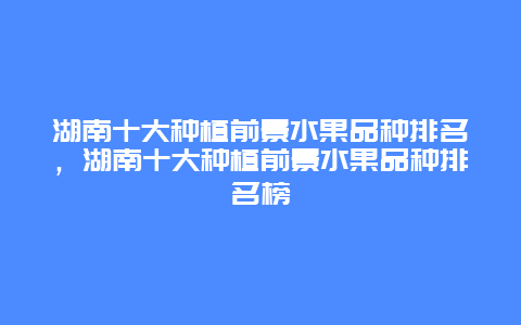 湖南十大种植前景水果品种排名，湖南十大种植前景水果品种排名榜