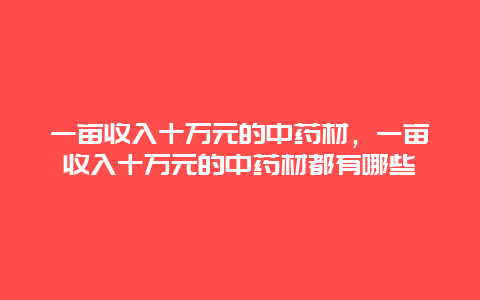 一亩收入十万元的中药材，一亩收入十万元的中药材都有哪些