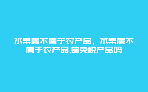 水果属不属于农产品，水果属不属于农产品,是免税产品吗