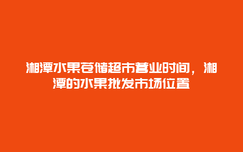 湘潭水果苍储超市营业时间，湘潭的水果批发市场位置