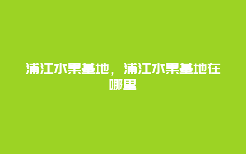 浦江水果基地，浦江水果基地在哪里