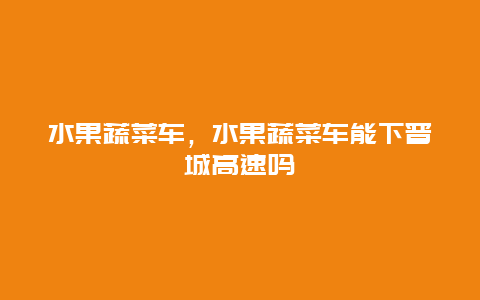 水果蔬菜车，水果蔬菜车能下晋城高速吗