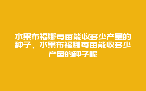 水果布福娜每亩能收多少产量的种子，水果布福娜每亩能收多少产量的种子呢