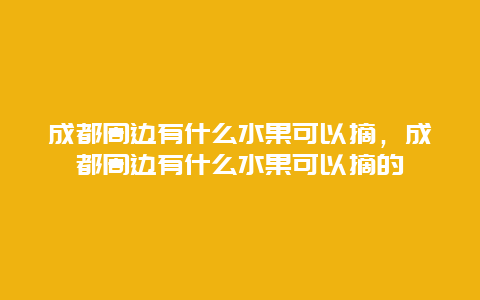 成都周边有什么水果可以摘，成都周边有什么水果可以摘的