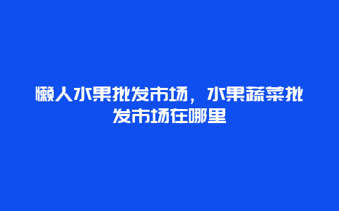 懒人水果批发市场，水果蔬菜批发市场在哪里