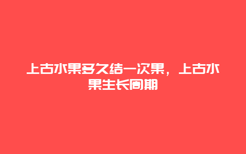 上古水果多久结一次果，上古水果生长周期