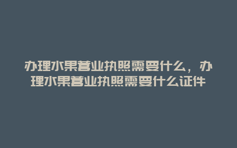 办理水果营业执照需要什么，办理水果营业执照需要什么证件