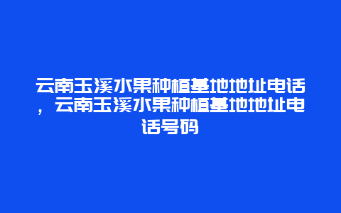 云南玉溪水果种植基地地址电话，云南玉溪水果种植基地地址电话号码