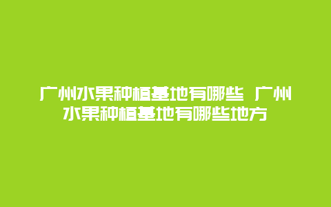 广州水果种植基地有哪些 广州水果种植基地有哪些地方