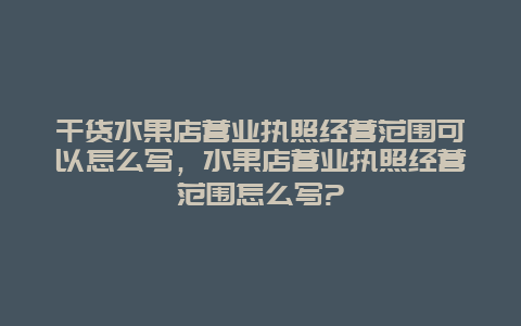 干货水果店营业执照经营范围可以怎么写，水果店营业执照经营范围怎么写?