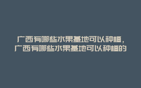 广西有哪些水果基地可以种植，广西有哪些水果基地可以种植的