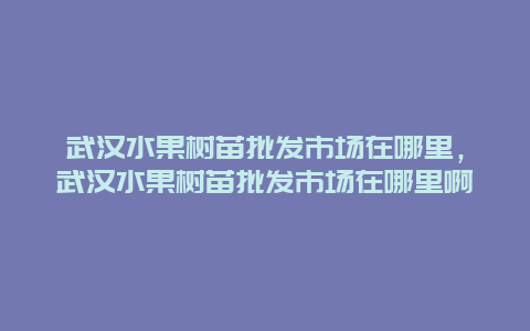 武汉水果树苗批发市场在哪里，武汉水果树苗批发市场在哪里啊