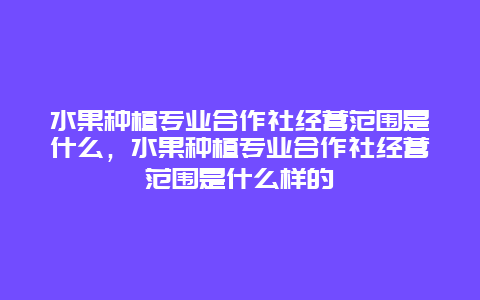 水果种植专业合作社经营范围是什么，水果种植专业合作社经营范围是什么样的