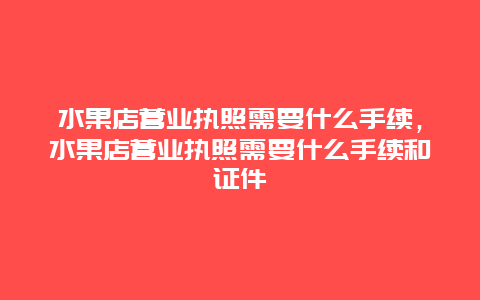 水果店营业执照需要什么手续，水果店营业执照需要什么手续和证件